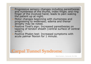 Progressive sensory changes including paresthesias
 and numbness of the thumb, index finger, and ring
 finger of the involved hand; leads to pain waking
 the patient up at night.
 Motor changes beginning with clumsiness and
 progressing to weakness; edema and thenar
 atrophy may be noted.
 Positive Tinel’s sign: Increased paresthesias on
 tapping of tendon sheath (ventral surface of central
 wrist).
 Positive Phalen test: Increased symptoms with
 acute palmar flexion for 1 minute.




Carpal Tunnel Syndrome
                                 Maria Carmela L. Domocmat, RN, MSN
 