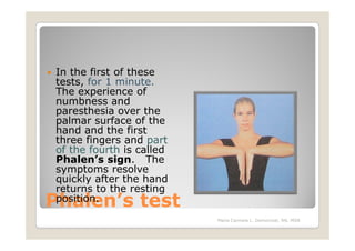 In the first of these
tests, for 1 minute.
The experience of
numbness and
paresthesia over the
palmar surface of the
hand and the first
three fingers and part
of the fourth is called
Phalen’s sign. The
symptoms resolve
quickly after the hand
returns to the resting
Phalen’s test
position.
                          Maria Carmela L. Domocmat, RN, MSN
 