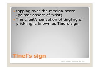 tapping over the median nerve
 (palmar aspect of wrist).
 The client’s sensation of tingling or
 prickling is known as Tinel’s sign.




Tinel’s sign
                          Maria Carmela L. Domocmat, RN, MSN
 