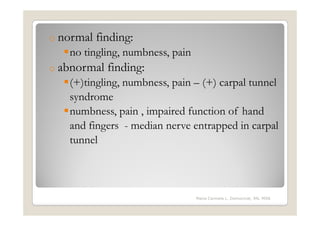 o normal   finding:
   no tingling, numbness, pain
o abnormal   finding:
   (+)tingling, numbness, pain – (+) carpal tunnel
   syndrome
   numbness, pain , impaired function of hand
   and fingers - median nerve entrapped in carpal
   tunnel



                                 Maria Carmela L. Domocmat, RN, MSN
 