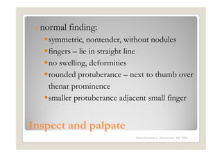 o normal   finding:
    symmetric, nontender, without nodules
    fingers – lie in straight line
    no swelling, deformities
    rounded protuberance – next to thumb over
    thenar prominence
    smaller protuberance adjacent small finger


Inspect and palpate
                             Maria Carmela L. Domocmat, RN, MSN
 