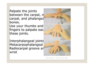 Palpate the joints
between the carpal, meta-
carpal, and phalangeal
bones.
Use your thumbs and index
fingers to palpate each of
these joints.

Interphalangeal joints
Metacarpophalangeal joints
Radiocarpal groove and
wrist
                     Maria Carmela L. Domocmat, RN, MSN
 
