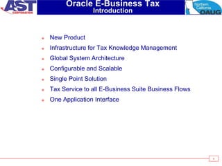 4
Oracle E-Business Tax
Introduction
 New Product
 Infrastructure for Tax Knowledge Management
 Global System Architecture
 Configurable and Scalable
 Single Point Solution
 Tax Service to all E-Business Suite Business Flows
 One Application Interface
 