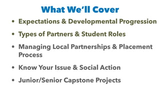 What We’ll Cover
• Expectations & Developmental Progression


• Types of Partners & Student Roles


• Managing Local Partnerships & Placement
Process


• Know Your Issue & Social Action


• Junior/Senior Capstone Projects
 