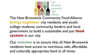 The New Brunswick Community Food Alliance
brings together city residents and youth,
college students, community leaders, and local
government to build a sustainable and just food
system in our city.
 

Our mission is to ensure that all New Brunswick
residents have access to nutritious, safe, affordable,
and culturally appropriate food at all times.
 