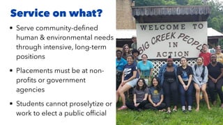 • Serve community-de
fi
ned
human & environmental needs
through intensive, long-term
positions


• Placements must be at non-
pro
fi
ts or government
agencies


• Students cannot proselytize or
work to elect a public of
fi
cial
Service on what?
 