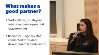• Well de
fi
ned, multi-year,
intensive, developmental
opportunities


• Reciprocal: Agency staff
committed to student
development (co-educator)
What makes a
good partner?
 