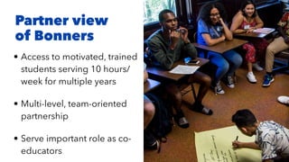 • Access to motivated, trained
students serving 10 hours/
week for multiple years


• Multi-level, team-oriented
partnership


• Serve important role as co-
educators
Partner view
of Bonners
 