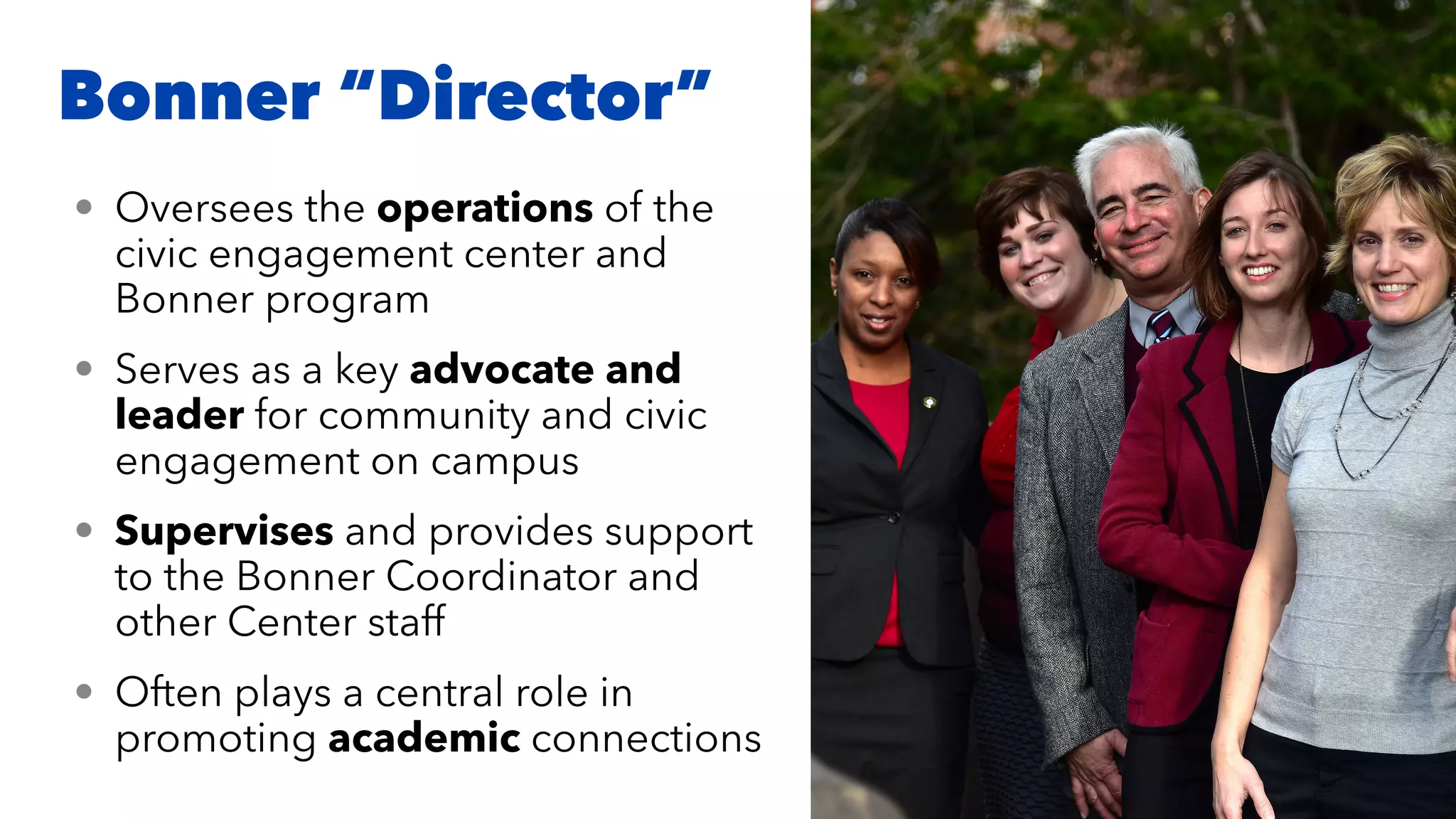 Bonner “Director”
• Oversees the operations of the
civic engagement center and
Bonner program


• Serves as a key advocate and
leader for community and civic
engagement on campus


• Supervises and provides support
to the Bonner Coordinator and
other Center staff


• Often plays a central role in
promoting academic connections
 
