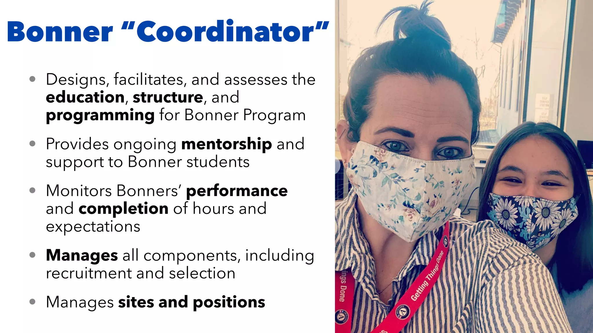 Bonner “Coordinator”
• Designs, facilitates, and assesses the
education, structure, and
programming for Bonner Program


• Provides ongoing mentorship and
support to Bonner students


• Monitors Bonners’ performance
and completion of hours and
expectations


• Manages all components, including
recruitment and selection


• Manages sites and positions
 