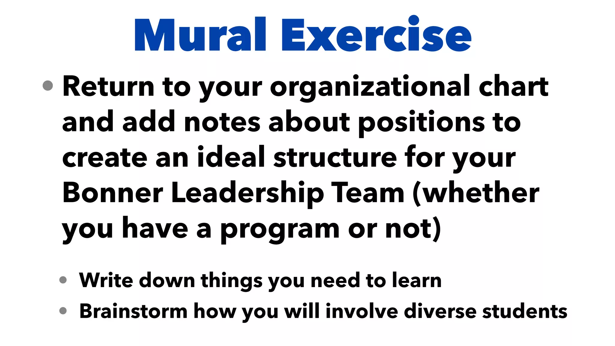 Mural Exercise
• Return to your organizational chart
and add notes about positions to
create an ideal structure for your
Bonner Leadership Team (whether
you have a program or not)


• Write down things you need to learn


• Brainstorm how you will involve diverse students
 