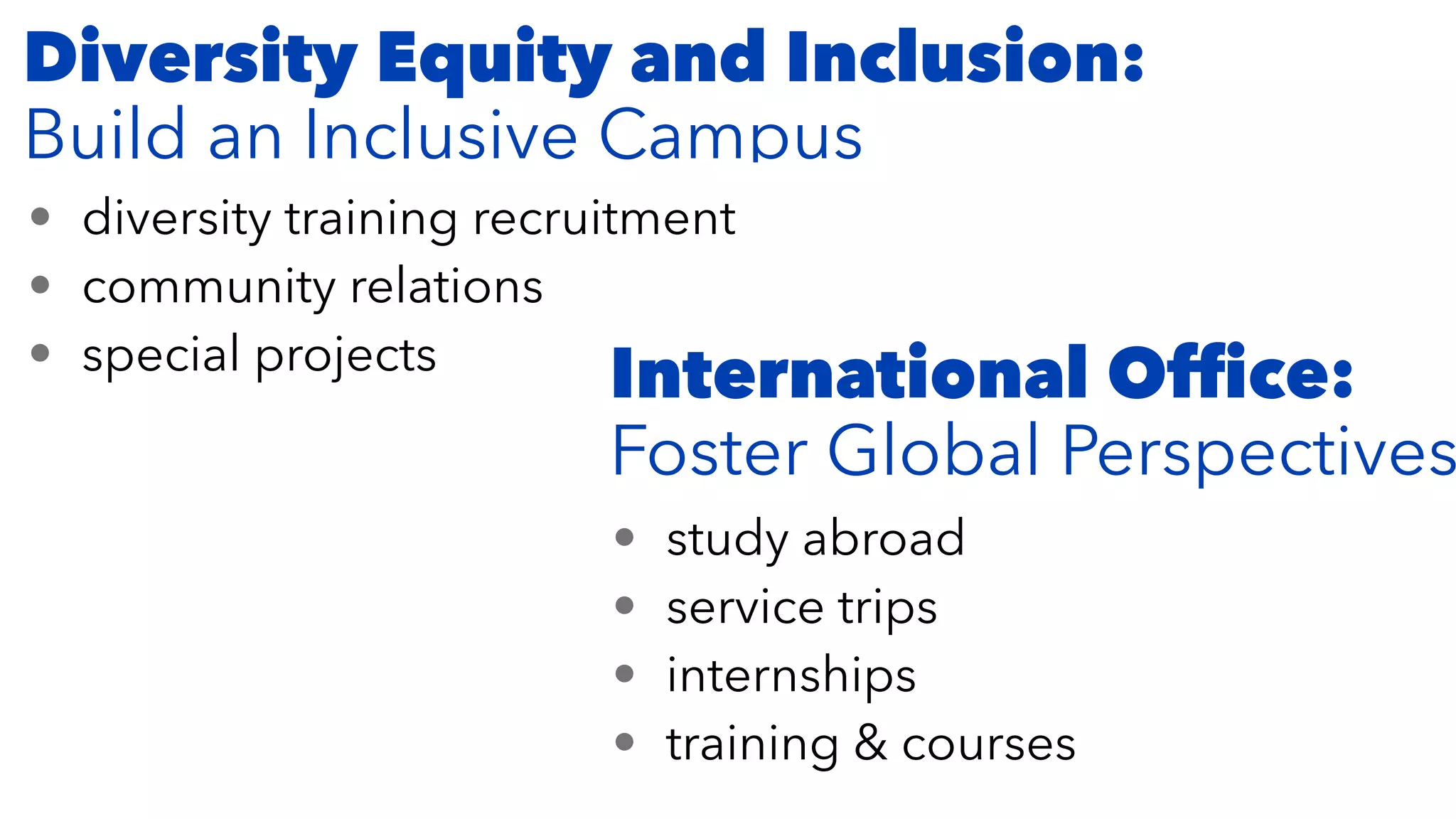 Diversity Equity and Inclusion:


Build an Inclusive Campus
• diversity training recruitment


• community relations


• special projects
• study abroad


• service trips


• internships


• training & courses
International Of
fi
ce:


Foster Global Perspectives
 