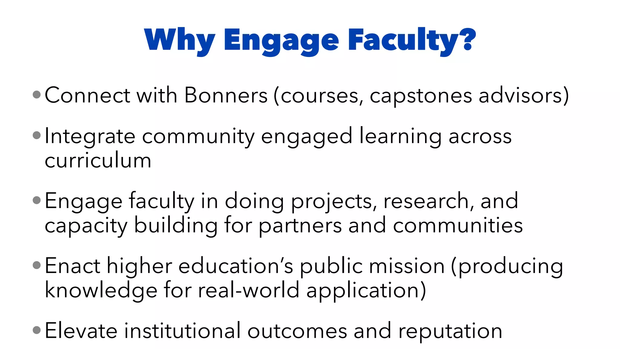 •Connect with Bonners (courses, capstones advisors)


•Integrate community engaged learning across
curriculum


•Engage faculty in doing projects, research, and
capacity building for partners and communities


•Enact higher education’s public mission (producing
knowledge for real-world application)


•Elevate institutional outcomes and reputation
Why Engage Faculty?
 