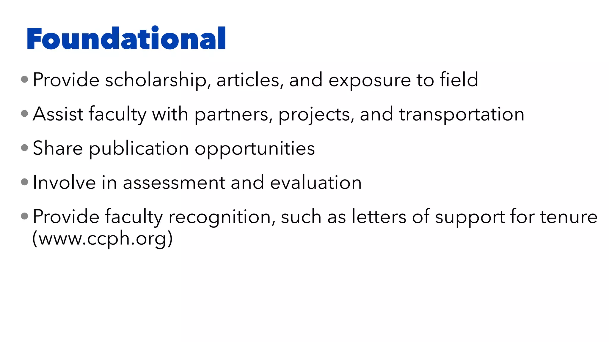 • Provide scholarship, articles, and exposure to
fi
eld


• Assist faculty with partners, projects, and transportation


• Share publication opportunities


• Involve in assessment and evaluation


• Provide faculty recognition, such as letters of support for tenure
(www.ccph.org)
Foundational
 