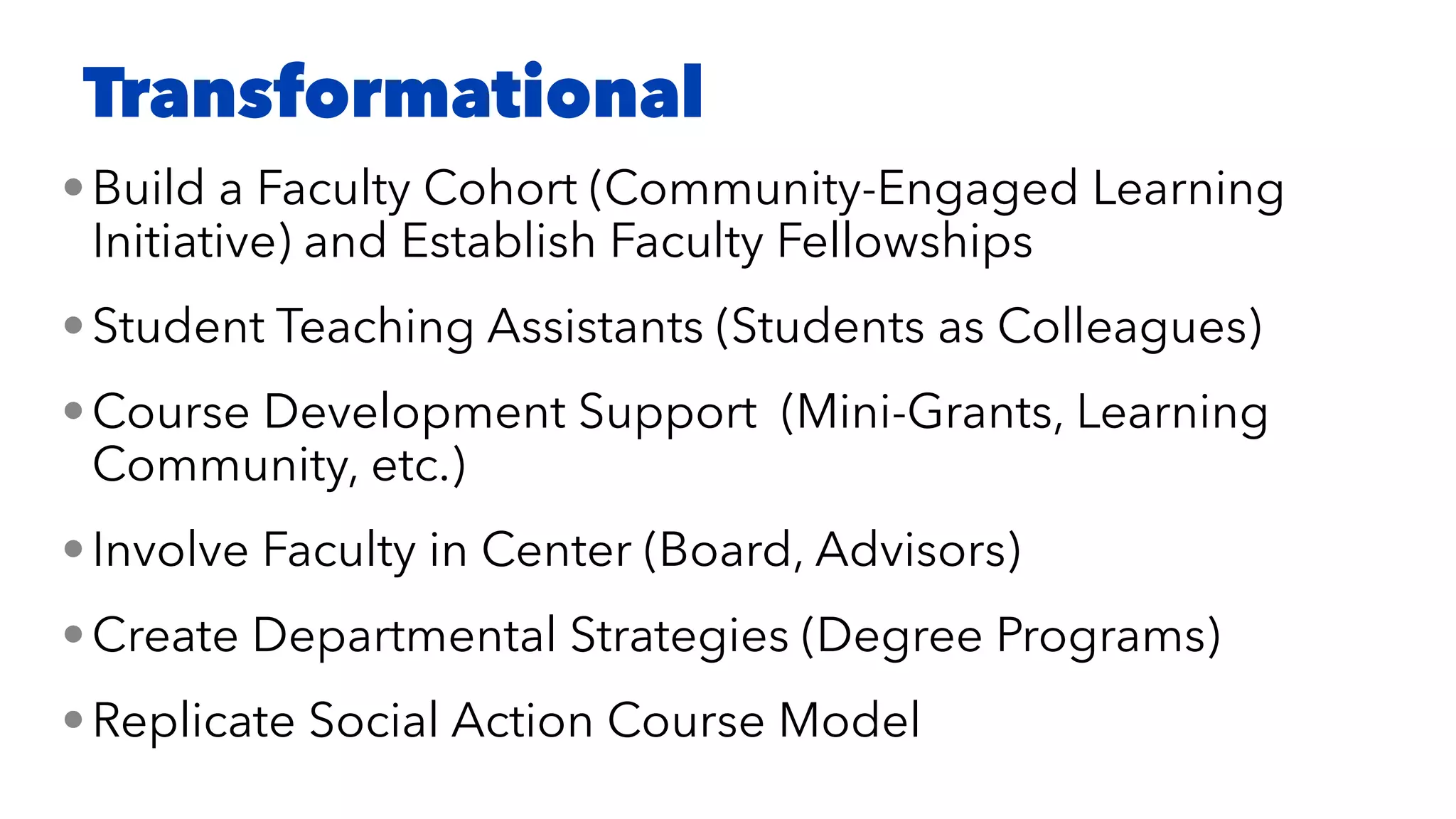 •Build a Faculty Cohort (Community-Engaged Learning
Initiative) and Establish Faculty Fellowships


•Student Teaching Assistants (Students as Colleagues)


•Course Development Support (Mini-Grants, Learning
Community, etc.)


•Involve Faculty in Center (Board, Advisors)


•Create Departmental Strategies (Degree Programs)


•Replicate Social Action Course Model
Transformational
 
