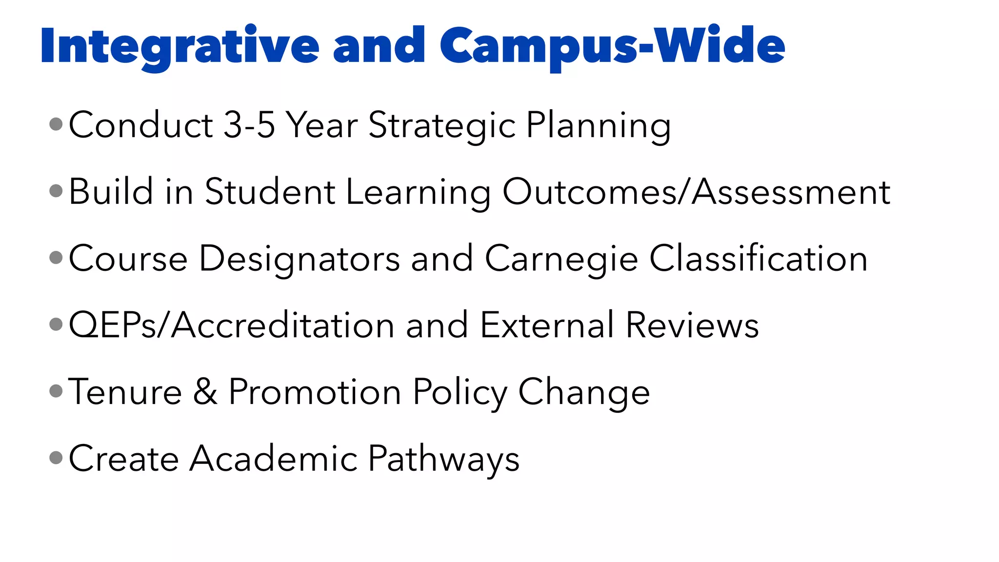 •Conduct 3-5 Year Strategic Planning


•Build in Student Learning Outcomes/Assessment


•Course Designators and Carnegie Classi
fi
cation


•QEPs/Accreditation and External Reviews


•Tenure & Promotion Policy Change


•Create Academic Pathways
Integrative and Campus-Wide
 