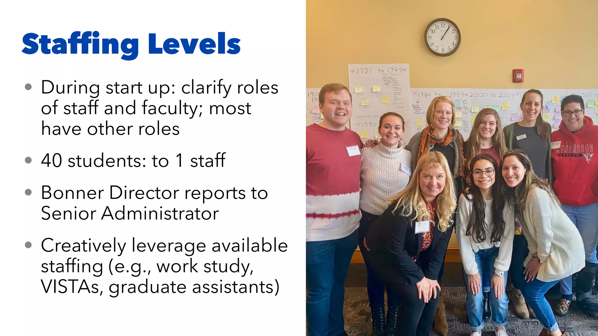 Staf
fi
ng Levels
• During start up: clarify roles
of staff and faculty; most
have other roles


• 40 students: to 1 staff


• Bonner Director reports to
Senior Administrator


• Creatively leverage available
staf
fi
ng (e.g., work study,
VISTAs, graduate assistants)
 