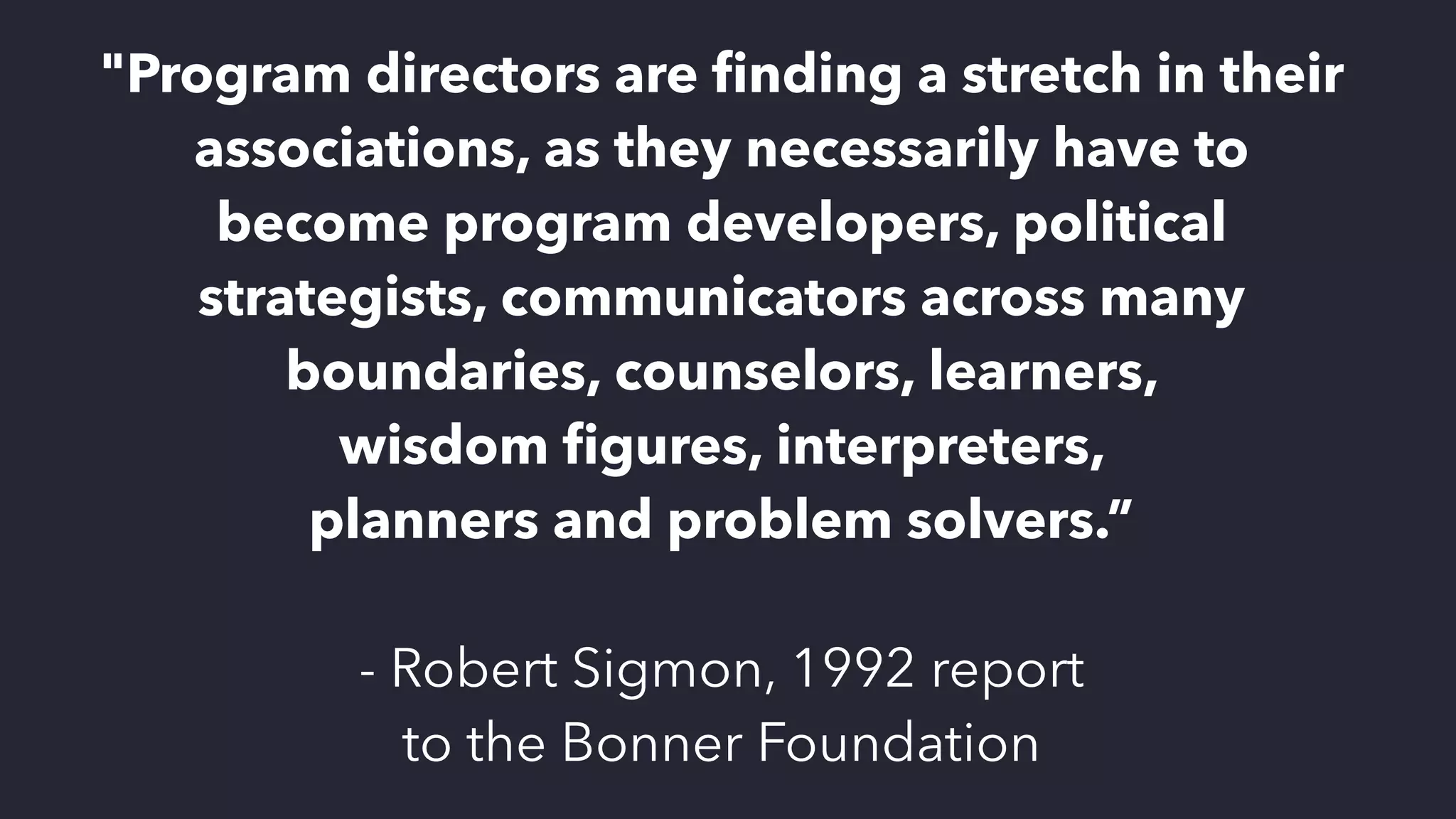 "Program directors are
fi
nding a stretch in their
associations, as they necessarily have to
become program developers, political
strategists, communicators across many
boundaries, counselors, learners,
 
wisdom
fi
gures, interpreters,
 
planners and problem solvers.”


- Robert Sigmon, 1992 report
 
to the Bonner Foundation
 