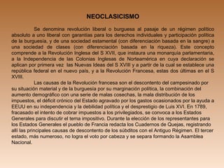 NEOCLASICISMO
 
Se  denomina  revolución  liberal  o  burguesa  al  pasaje  de  un  régimen  político 
absoluto a uno liberal con garantías para los derechos individuales y participación política 
de la burguesía, y de una sociedad estamental (con diferenciación basada en la sangre) a 
una  sociedad  de  clases  (con  diferenciación  basada  en  la  riqueza).  Este  concepto 
comprende a la Revolución Inglesa del S XVII, que instaura una monarquía parlamentaria, 
a  la  Independencia  de  las  Colonias  Inglesas  de  Norteamérica  en  cuya  declaración  se 
aplican por primera vez  las Nuevas Ideas del S XVIII y a partir de la cual se establece una 
república federal en el nuevo país, y a la Revolución Francesa, estas dos últimas en el S 
XVIII.
Las causas de la Revolución francesa son el descontento del campesinado por 
su situación material y de la burguesía por su marginación política, la combinación del 
aumento demográfico con una serie de malas cosechas, la mala distribución de los 
impuestos, el déficit crónico del Estado agravado por los gastos ocasionados por la ayuda a 
EEUU en su independencia y la debilidad política y el desprestigio de Luis XVI. En 1789, 
fracasado el intento de cobrar impuestos a los privilegiados, se convoca a los Estados 
Generales para discutir el tema impositivo. Durante la elección de los representantes para 
los Estados Generales el pueblo de Francia redacta los Cuadernos de Quejas, registrando 
allí las principales causas de descontento de los súbditos con el Antiguo Régimen. El tercer 
estado, más numeroso, no logra el voto por cabeza y se separa formando la Asamblea 
Nacional. 
 