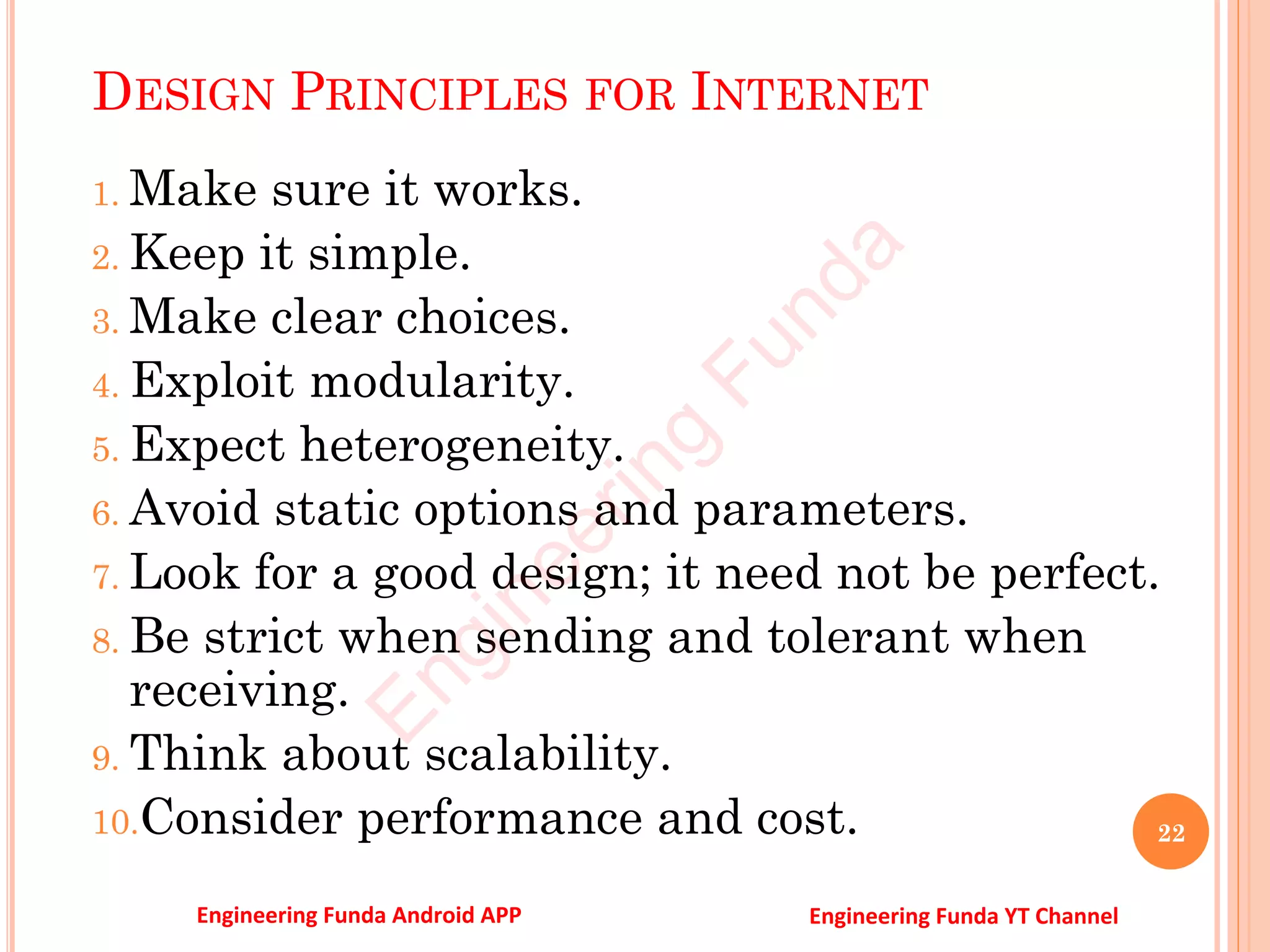 DESIGN PRINCIPLES FOR INTERNET
1. Make sure it works.
2. Keep it simple.
3. Make clear choices.
4. Exploit modularity.
5. Expect heterogeneity.
6. Avoid static options and parameters.
7. Look for a good design; it need not be perfect.
8. Be strict when sending and tolerant when
receiving.
9. Think about scalability.
10.Consider performance and cost. 22
E
n
g
i
n
e
e
r
i
n
g
F
u
n
d
a
Engineering Funda Android APP Engineering Funda YT Channel
 