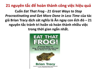 21 nguyên tắc để hoàn thành công việc hiệu quả
Cuốn Eat That Frog - 21 Great Ways to Stop
Procrastinating and Get More Done in Less Time của tác
giả Brian Tracy dịch sát nghĩa là Ăn ngay con ếch đó – 21
nguyên tắc tránh trì hoãn và hoàn thành nhiều việc
trong thời gian ngắn nhất.
 