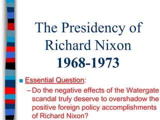 The Presidency of 
Richard Nixon 
1968-1973 
■ Essential Question: 
– Do the negative effects of the Watergate 
scandal truly deserve to overshadow the 
positive foreign policy accomplishments 
of Richard Nixon? 
 