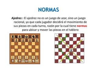 NORMAS
Ajedrez : El ajedrez no es un juego de azar, sino un juego
racional, ya que cada jugador decidirá el movimiento de
sus piezas en cada turno, razón por la cual tiene normas
para ubicar y mover las piezas en el tablero
 
