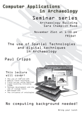 Seminar series
                                 Archaeology Building
                                   Sara Champion Room

                             November 21st at 1:00 pm
                                               FRIDAY


     The use of Spatial Technologies
         and digital techniques
             in Archaeology

Paul Cripps


This lecture
will cover:
•	 The use of CAD and GIS
•	 Mobile field recording
•	 Field survey using Smartnet
•	 Laser-scanning including
   LiDAR
•	 Systems development and the
   use of custom tools
•	 Web-based GIS
•	 The influence of ontologies




No computing background needed!
                                          Bring your lunch
 