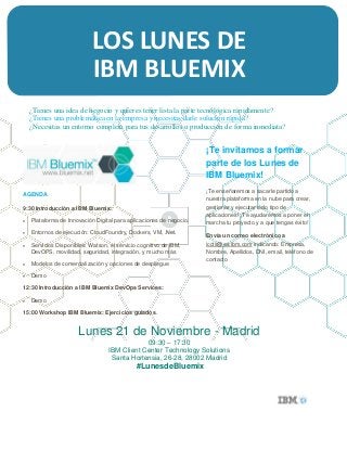 LOS LUNES DE
IBM BLUEMIX
¿Tienes una idea de negocio y quieres tener lista la parte tecnológica rápidamente?
¿Tienes una problemática en la empresa y necesitas darle solución rápida?
¿Necesitas un entorno completo para tus desarrollos o producción de forma inmediata?
AGENDA
9:30 Introducción a IBM Bluemix:
 Plataforma de Innovación Digital para aplicaciones de negocio.
 Entornos de ejecución: CloudFoundry, Dockers, VM, .Net.
 Servicios Disponibles: Watson, el servicio cognitivo de IBM,
DevOPS, movilidad, seguridad, integración, y mucho más
 Modelos de comercialización y opciones de despliegue
 Demo
12:30 Introducción a IBM Bluemix DevOps Services:
 Demo
15:00 Workshop IBM Bluemix: Ejercicios guiados.
¡Te invitamos a formar
parte de los Lunes de
IBM Bluemix!
¡Te enseñaremos a sacarle partido a
nuestra plataforma en la nube para crear,
gestionar y ejecutar todo tipo de
aplicaciones! ¡Te ayudaremos a poner en
marcha tu proyecto y a que tengas éxito!
Envía un correo electrónico a
iccts@es.ibm.com indicando: Empresa,
Nombre, Apellidos, DNI, email, teléfono de
contacto
Lunes 21 de Noviembre - Madrid
09:30 – 17:30
IBM Client Center Technology Solutions
Santa Hortensia, 26-28, 28002 Madrid
#LunesdeBluemix
 