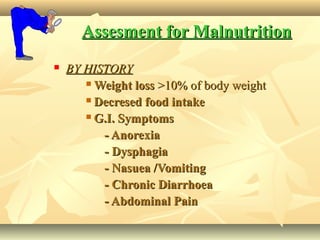 Assesment for MalnutritionAssesment for Malnutrition
 BY HISTORYBY HISTORY
 Weight lossWeight loss >10% of body weight>10% of body weight
 Decresed food intakeDecresed food intake
 G.I. SymptomsG.I. Symptoms
- Anorexia- Anorexia
- Dysphagia- Dysphagia
- Nasuea /Vomiting- Nasuea /Vomiting
- Chronic Diarrhoea- Chronic Diarrhoea
- Abdominal Pain- Abdominal Pain
 