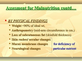 Assesment for Malnutrition contd…Assesment for Malnutrition contd…
 BY PHYSICAL FINDINGSBY PHYSICAL FINDINGS
 WeightWeight <90% of ideal wt.<90% of ideal wt.
 AnthropometryAnthropometry (mid-arm circumference in cm.)(mid-arm circumference in cm.)
 Loss of subcutaneous fatLoss of subcutaneous fat (skinfold thickness)(skinfold thickness)
 Skin rashes/ occular changesSkin rashes/ occular changes
 Mucus membrane changesMucus membrane changes for deficiency offor deficiency of
 Neurological changesNeurological changes particular nutrientparticular nutrient
 