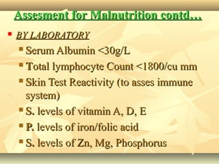 Assesment for Malnutrition contd…Assesment for Malnutrition contd…
 BY LABORATORYBY LABORATORY
 SSerum Albumin <30g/Lerum Albumin <30g/L
 TTotal lymphocyte Count <1800/cu mmotal lymphocyte Count <1800/cu mm
 SSkin Test Reactivity (to asses immunekin Test Reactivity (to asses immune
system)system)
 S.S. levels of vitamin A, D, Elevels of vitamin A, D, E
 P.P. levels of iron/folic acidlevels of iron/folic acid
 S.S. levels of Zn, Mg, Phosphoruslevels of Zn, Mg, Phosphorus
 