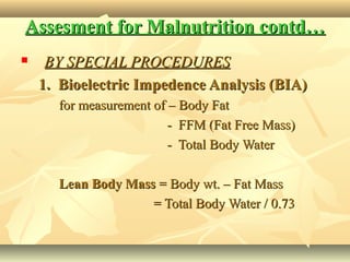 Assesment for Malnutrition contd…Assesment for Malnutrition contd…
 BY SPECIAL PROCEDURESBY SPECIAL PROCEDURES
1. Bioelectric Impedence Analysis (BIA)1. Bioelectric Impedence Analysis (BIA)
for measurement of – Body Fatfor measurement of – Body Fat
- FFM (Fat Free Mass)- FFM (Fat Free Mass)
- Total Body Water- Total Body Water
Lean Body MassLean Body Mass = Body wt. – Fat Mass= Body wt. – Fat Mass
= Total Body Water / 0.73= Total Body Water / 0.73
 