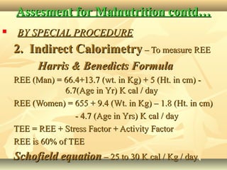 Assesment for Malnutrition contd…Assesment for Malnutrition contd…
 BY SPECIAL PROCEDUREBY SPECIAL PROCEDURE
2. Indirect Calorimetry2. Indirect Calorimetry – To measure REE– To measure REE
Harris & Benedicts FormulaHarris & Benedicts Formula
REE (Man) = 66.4+13.7 (wt. in Kg) + 5 (Ht. in cm) -REE (Man) = 66.4+13.7 (wt. in Kg) + 5 (Ht. in cm) -
6.7(Age in Yr) K cal / day6.7(Age in Yr) K cal / day
REE (Women) = 655 + 9.4 (Wt. in Kg) – 1.8 (Ht. in cm)REE (Women) = 655 + 9.4 (Wt. in Kg) – 1.8 (Ht. in cm)
- 4.7 (Age in Yrs) K cal / day- 4.7 (Age in Yrs) K cal / day
TEE = REE + Stress Factor + Activity FactorTEE = REE + Stress Factor + Activity Factor
REE is 60% of TEEREE is 60% of TEE
Schofield equationSchofield equation – 25 to 30 K cal / Kg / day– 25 to 30 K cal / Kg / day
 