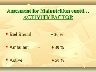 Assesment for Malnutrition contd…Assesment for Malnutrition contd…
ACTIVITY FACTORACTIVITY FACTOR
 Bed BoundBed Bound - + 20 %- + 20 %
 AmbulantAmbulant - + 30 %- + 30 %
 ActiveActive - + 50 %- + 50 %
 