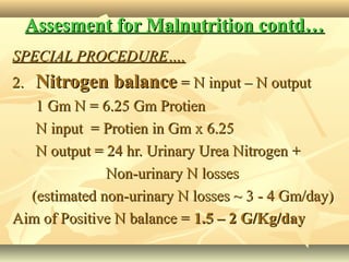 Assesment for Malnutrition contd…Assesment for Malnutrition contd…
SPECIAL PROCEDURE….SPECIAL PROCEDURE….
2.2. Nitrogen balanceNitrogen balance = N input – N output= N input – N output
1 Gm N = 6.25 Gm Protien1 Gm N = 6.25 Gm Protien
N input = Protien in Gm x 6.25N input = Protien in Gm x 6.25
N output = 24 hr. Urinary Urea Nitrogen +N output = 24 hr. Urinary Urea Nitrogen +
Non-urinary N lossesNon-urinary N losses
(estimated non-urinary N losses ~ 3 - 4 Gm/day)(estimated non-urinary N losses ~ 3 - 4 Gm/day)
Aim of Positive N balance =Aim of Positive N balance = 1.5 – 2 G/Kg/day1.5 – 2 G/Kg/day
 