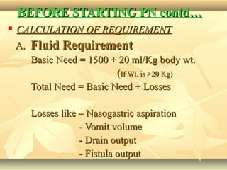 BEFORE STARTING PN contd…BEFORE STARTING PN contd…
 CALCULATION OF REQUIREMENTCALCULATION OF REQUIREMENT
A.A. Fluid RequirementFluid Requirement
Basic Need = 1500 + 20 ml/Kg body wt.Basic Need = 1500 + 20 ml/Kg body wt.
((If Wt. is >20 Kg)If Wt. is >20 Kg)
Total Need = Basic Need + LossesTotal Need = Basic Need + Losses
Losses like – Nasogastric aspirationLosses like – Nasogastric aspiration
- Vomit volume- Vomit volume
- Drain output- Drain output
- Fistula output- Fistula output
 