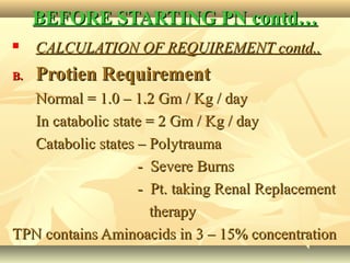 BEFORE STARTING PN contd…BEFORE STARTING PN contd…
 CALCULATION OF REQUIREMENT contd..CALCULATION OF REQUIREMENT contd..
B.B. Protien RequirementProtien Requirement
Normal = 1.0 – 1.2 Gm / Kg / dayNormal = 1.0 – 1.2 Gm / Kg / day
In catabolic state = 2 Gm / Kg / dayIn catabolic state = 2 Gm / Kg / day
Catabolic states – PolytraumaCatabolic states – Polytrauma
- Severe Burns- Severe Burns
- Pt. taking Renal Replacement- Pt. taking Renal Replacement
therapytherapy
TPN contains Aminoacids in 3 – 15% concentrationTPN contains Aminoacids in 3 – 15% concentration
 