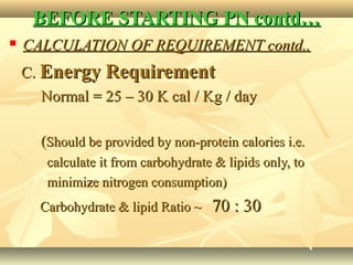 BEFORE STARTING PN contd…BEFORE STARTING PN contd…
 CALCULATION OF REQUIREMENT contd..CALCULATION OF REQUIREMENT contd..
C.C. Energy RequirementEnergy Requirement
Normal = 25 – 30 K cal / Kg / dayNormal = 25 – 30 K cal / Kg / day
((Should be provided by non-protein calories i.e.Should be provided by non-protein calories i.e.
calculate it from carbohydrate & lipids only, tocalculate it from carbohydrate & lipids only, to
minimize nitrogen consumption)minimize nitrogen consumption)
Carbohydrate & lipid Ratio ~Carbohydrate & lipid Ratio ~ 70 : 3070 : 30
 