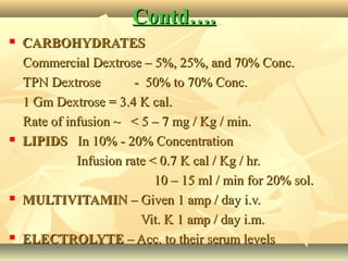 Contd….Contd….
 CARBOHYDRATESCARBOHYDRATES
Commercial Dextrose – 5%, 25%, and 70% Conc.Commercial Dextrose – 5%, 25%, and 70% Conc.
TPN Dextrose - 50% to 70% Conc.TPN Dextrose - 50% to 70% Conc.
1 Gm Dextrose = 3.4 K cal.1 Gm Dextrose = 3.4 K cal.
Rate of infusion ~ < 5 – 7 mg / Kg / min.Rate of infusion ~ < 5 – 7 mg / Kg / min.
 LIPIDSLIPIDS In 10% - 20% ConcentrationIn 10% - 20% Concentration
Infusion rate < 0.7 K cal / Kg / hr.Infusion rate < 0.7 K cal / Kg / hr.
10 – 15 ml / min for 20% sol.10 – 15 ml / min for 20% sol.
 MULTIVITAMINMULTIVITAMIN – Given 1 amp / day i.v.– Given 1 amp / day i.v.
Vit. K 1 amp / day i.m.Vit. K 1 amp / day i.m.
 ELECTROLYTEELECTROLYTE – Acc. to their serum levels– Acc. to their serum levels
 