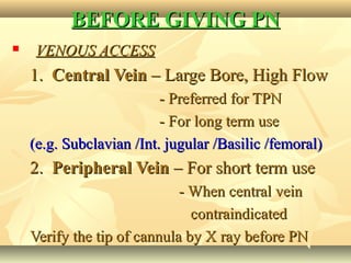 BEFORE GIVING PNBEFORE GIVING PN
 VENOUS ACCESSVENOUS ACCESS
1.1. Central VeinCentral Vein – Large Bore, High Flow– Large Bore, High Flow
- Preferred for TPN- Preferred for TPN
- For long term use- For long term use
(e.g. Subclavian /Int. jugular /Basilic /femoral)(e.g. Subclavian /Int. jugular /Basilic /femoral)
2.2. Peripheral VeinPeripheral Vein – For short term use– For short term use
- When central vein- When central vein
contraindicatedcontraindicated
Verify the tip of cannula by X ray before PNVerify the tip of cannula by X ray before PN
 