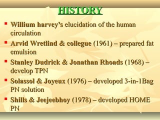 HISTORYHISTORY
 Willium harvey’sWillium harvey’s elucidation of the humanelucidation of the human
circulationcirculation
 Arvid Wretlind & collegueArvid Wretlind & collegue (1961) – prepared fat(1961) – prepared fat
emulsionemulsion
 Stanley Dudrick & Jonathan RhoadsStanley Dudrick & Jonathan Rhoads (1968) –(1968) –
develop TPNdevelop TPN
 Solassol & JoyeuxSolassol & Joyeux (1976) – developed 3-in-1Bag(1976) – developed 3-in-1Bag
PN solutionPN solution
 Shills & JeejeebhoyShills & Jeejeebhoy (1978) – developed HOME(1978) – developed HOME
PNPN
 
