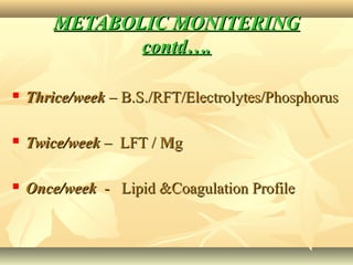 METABOLIC MONITERINGMETABOLIC MONITERING
contd….contd….
 Thrice/weekThrice/week – B.S./RFT/Electrolytes/Phosphorus– B.S./RFT/Electrolytes/Phosphorus
 Twice/weekTwice/week – LFT /– LFT / MMgg
 Once/weekOnce/week - Lipid &Coagulation Profile- Lipid &Coagulation Profile
 