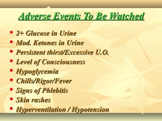 Adverse Events To Be WatchedAdverse Events To Be Watched
 2+ Glucose in Urine2+ Glucose in Urine
 Mod. Ketones in UrineMod. Ketones in Urine
 Persistent thirst/Excessive U.O.Persistent thirst/Excessive U.O.
 Level of ConsciousnessLevel of Consciousness
 HypoglycemiaHypoglycemia
 Chills/Rigor/FeverChills/Rigor/Fever
 Signs of PhlebitisSigns of Phlebitis
 Skin rashesSkin rashes
 Hyperventilation / HypotensionHyperventilation / Hypotension
 