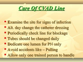 Care Of CVAD LineCare Of CVAD Line
 EExamine the site for signs of infectionxamine the site for signs of infection
 AAlt. day change the catheter dressinglt. day change the catheter dressing
 PPeriodically check line for blockageeriodically check line for blockage
 TTubes should be changed dailyubes should be changed daily
 DDedicate one lumen for PN onlyedicate one lumen for PN only
 AAvoid accidents like – Pullingvoid accidents like – Pulling
 AAllow only one trained person to handlellow only one trained person to handle
 