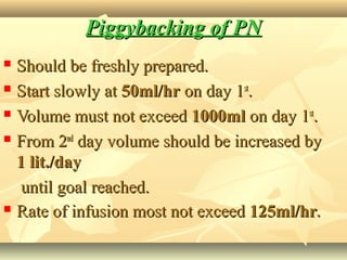Piggybacking of PNPiggybacking of PN
 Should be freshly prepared.Should be freshly prepared.
 Start slowly atStart slowly at 50ml/hr50ml/hr on day 1on day 1stst
..
 Volume must not exceedVolume must not exceed 1000ml1000ml on day 1on day 1stst
..
 From 2From 2ndnd
day volume should be increased byday volume should be increased by
1 lit./day1 lit./day
until goal reached.until goal reached.
 Rate of infusion most not exceedRate of infusion most not exceed 125ml/hr125ml/hr..
 