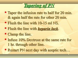 Tapering of PNTapering of PN
 Taper the infusion rate to half for 20 min.Taper the infusion rate to half for 20 min.
& again half the rate for other 20 min.& again half the rate for other 20 min.
 Flush the line with 10-15 ml NS.Flush the line with 10-15 ml NS.
 Flush the line withFlush the line with heparin lockheparin lock..
 Clamp the line.Clamp the line.
 Infuse 10% Dextrose at the same rate forInfuse 10% Dextrose at the same rate for
1 hr. through other line.1 hr. through other line.
 Restart PN next day with aseptic tech…Restart PN next day with aseptic tech…
 