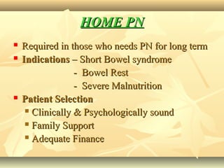 HOME PNHOME PN
 Required in those who needs PN for long termRequired in those who needs PN for long term
 IndicationsIndications – Short Bowel syndrome– Short Bowel syndrome
- Bowel Rest- Bowel Rest
- Severe Malnutrition- Severe Malnutrition
 Patient SelectionPatient Selection
 Clinically & Psychologically soundClinically & Psychologically sound
 Family SupportFamily Support
 Adequate FinanceAdequate Finance
 