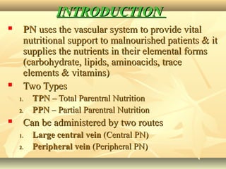 INTRODUCTIONINTRODUCTION
 PNPN uses the vascular system to provide vitaluses the vascular system to provide vital
nutritional support to malnourished patients & itnutritional support to malnourished patients & it
supplies the nutrients in their elemental formssupplies the nutrients in their elemental forms
(carbohydrate, lipids, aminoacids, trace(carbohydrate, lipids, aminoacids, trace
elements & vitamins)elements & vitamins)
 Two TypesTwo Types
1.1. TPNTPN – Total Parentral Nutrition– Total Parentral Nutrition
2.2. PPNPPN – Partial Parentral Nutrition– Partial Parentral Nutrition
 Can be administered by two routesCan be administered by two routes
1.1. Large central veinLarge central vein (Central PN)(Central PN)
2.2. Peripheral veinPeripheral vein (Peripheral PN)(Peripheral PN)
 