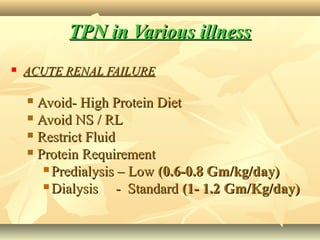 TPN in Various illnessTPN in Various illness
 ACUTE RENAL FAILUREACUTE RENAL FAILURE
 Avoid- High Protein DietAvoid- High Protein Diet
 Avoid NS / RLAvoid NS / RL
 Restrict FluidRestrict Fluid
 Protein RequirementProtein Requirement
 Predialysis – LowPredialysis – Low (0.6-0.8 Gm/kg/day)(0.6-0.8 Gm/kg/day)
 Dialysis - StandardDialysis - Standard (1- 1.2 Gm/Kg/day)(1- 1.2 Gm/Kg/day)
 